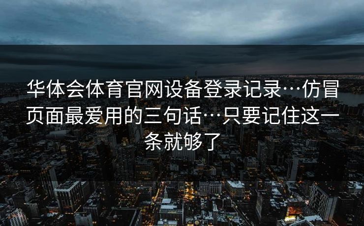 华体会体育官网设备登录记录…仿冒页面最爱用的三句话…只要记住这一条就够了 华体会体育官网设备登录记录…仿冒页面最爱用的三句话…只要记住这一条就够了