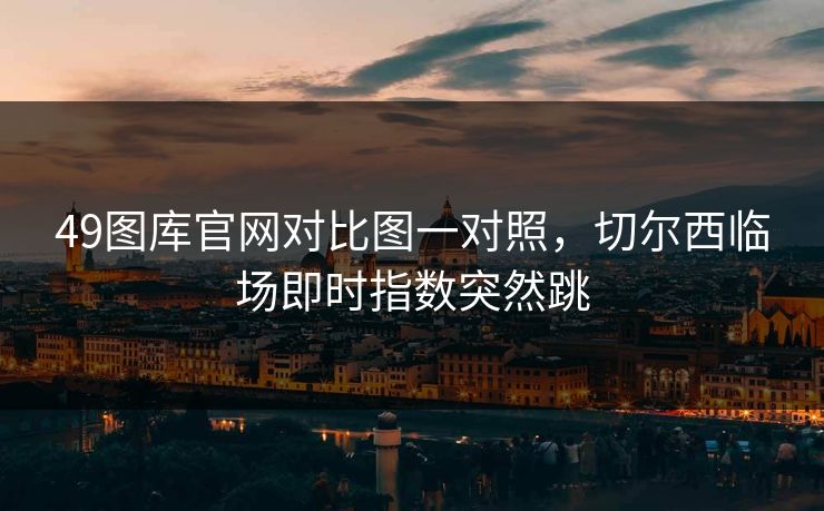 49图库官网对比图一对照,切尔西临场即时指数突然跳 49图库官网对比图一对照,切尔西临场即时指数突然跳