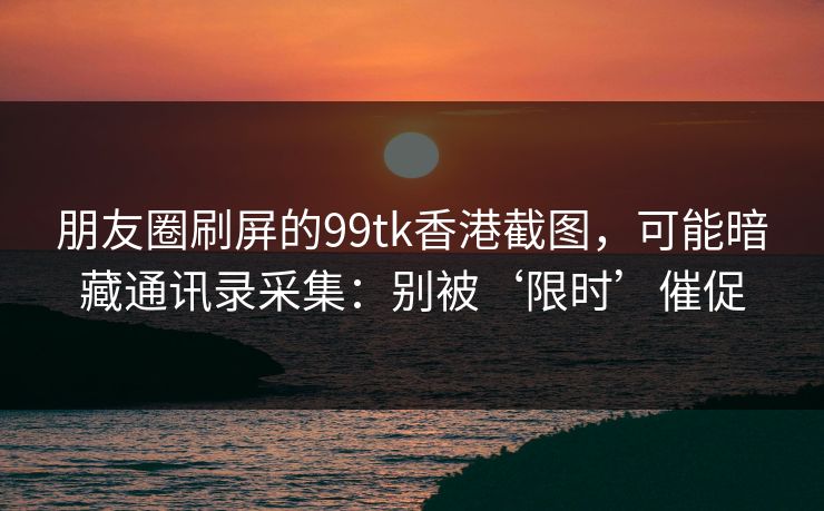朋友圈刷屏的99tk香港截图,可能暗藏通讯录采集:别被‘限时’催促 朋友圈刷屏的99tk香港截图,可能暗藏通讯录采集:别被‘限时’催促