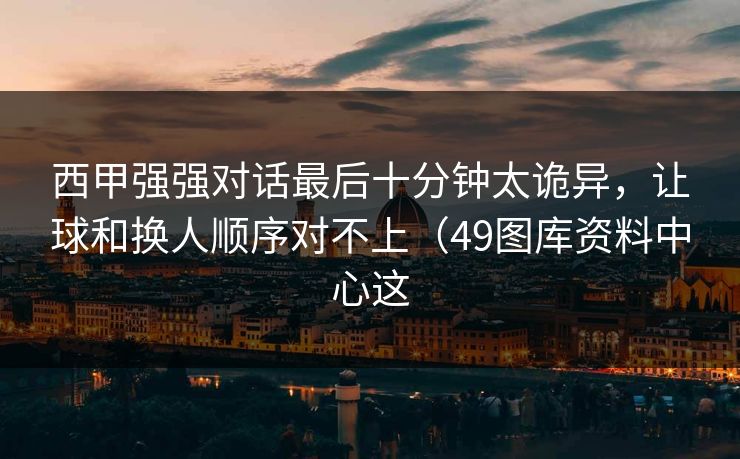 西甲强强对话最后十分钟太诡异,让球和换人顺序对不上(49图库资料中心这 西甲强强对话最后十分钟太诡异,让球和换人顺序对不上(49图库资料中心这