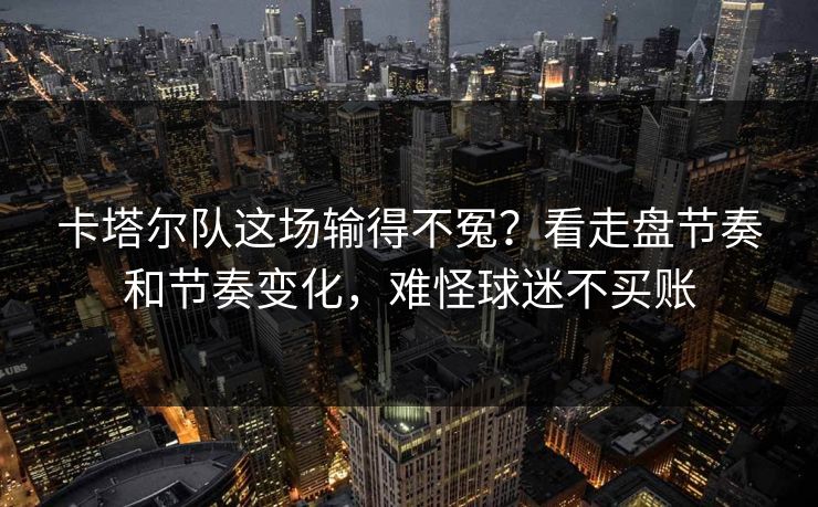 卡塔尔队这场输得不冤?看走盘节奏和节奏变化,难怪球迷不买账 卡塔尔队这场输得不冤?看走盘节奏和节奏变化,难怪球迷不买账