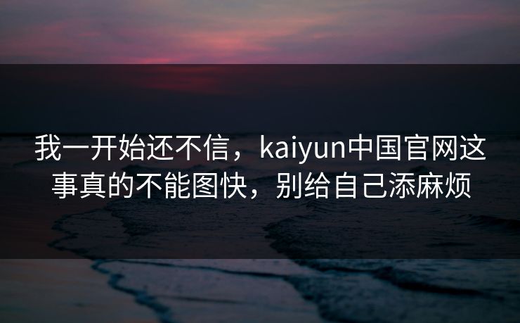 我一开始还不信,kaiyun中国官网这事真的不能图快,别给自己添麻烦 我一开始还不信,kaiyun中国官网这事真的不能图快,别给自己添麻烦