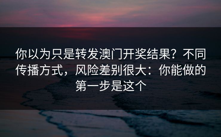 你以为只是转发澳门开奖结果?不同传播方式,风险差别很大:你能做的第一步是这个 你以为只是转发澳门开奖结果?不同传播方式,风险差别很大:你能做的第一步是这个