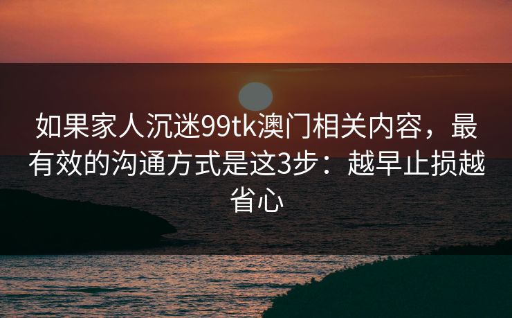 如果家人沉迷99tk澳门相关内容，最有效的沟通方式是这3步：越早止损越省心