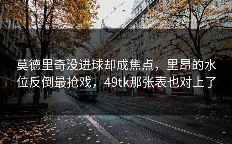 莫德里奇没进球却成焦点，里昂的水位反倒最抢戏，49tk那张表也对上了