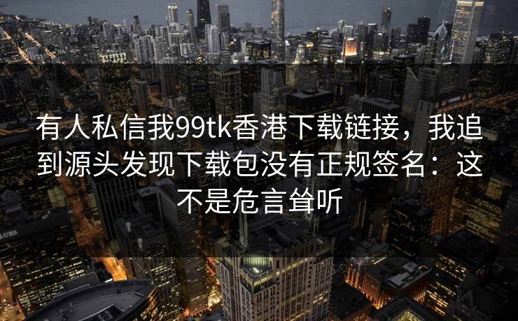 有人私信我99tk香港下载链接,我追到源头发现下载包没有正规签名:这不是危言耸听 有人私信我99tk香港下载链接,我追到源头发现下载包没有正规签名:这不是危言耸听