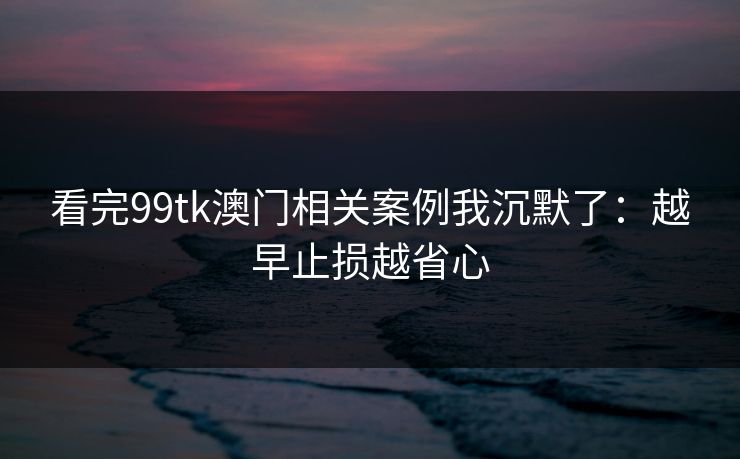 看完99tk澳门相关案例我沉默了:越早止损越省心 看完99tk澳门相关案例我沉默了:越早止损越省心
