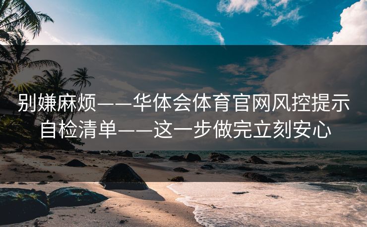 别嫌麻烦——华体会体育官网风控提示自检清单——这一步做完立刻安心 别嫌麻烦——华体会体育官网风控提示自检清单——这一步做完立刻安心