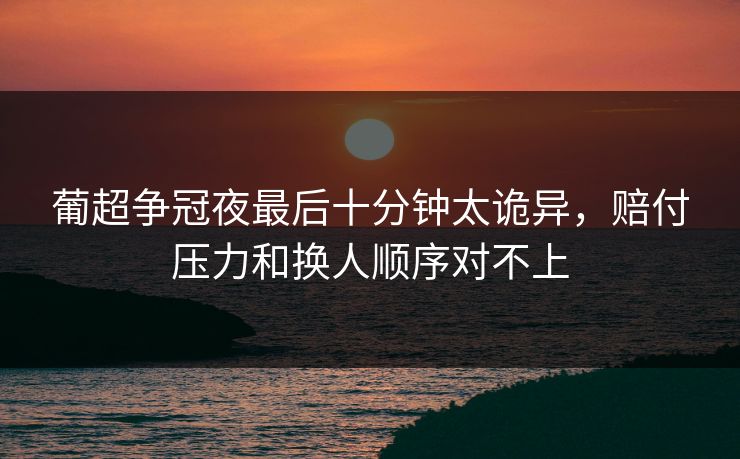 葡超争冠夜最后十分钟太诡异,赔付压力和换人顺序对不上 葡超争冠夜最后十分钟太诡异,赔付压力和换人顺序对不上